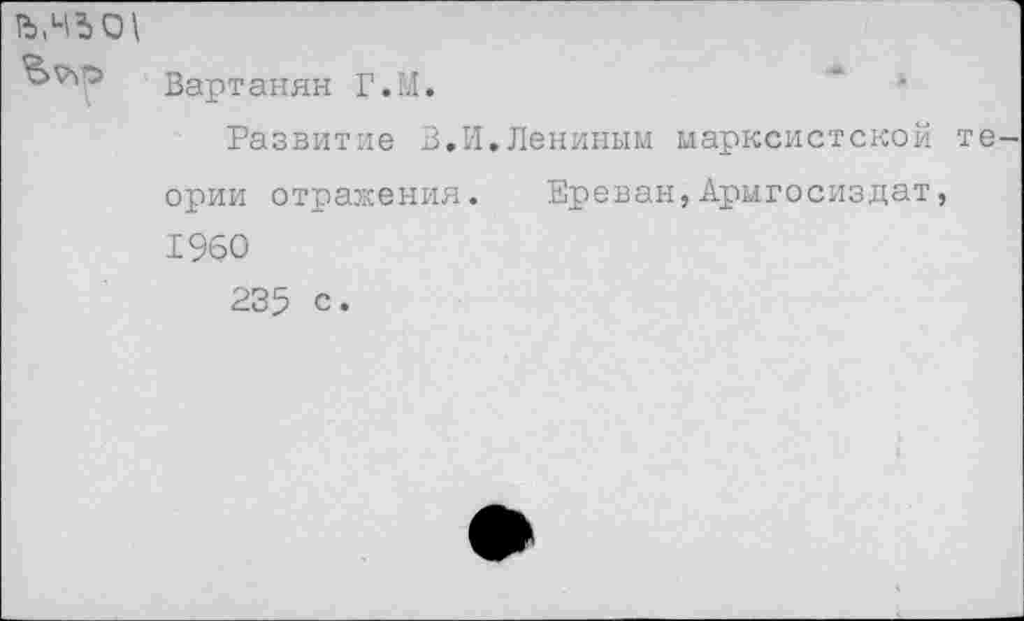 ﻿0\
Вартанян Г.М.	•
Развитие В.И.Лениным марксистской теории отражения. Ереван,Армгосиздат, 1960
235 с.